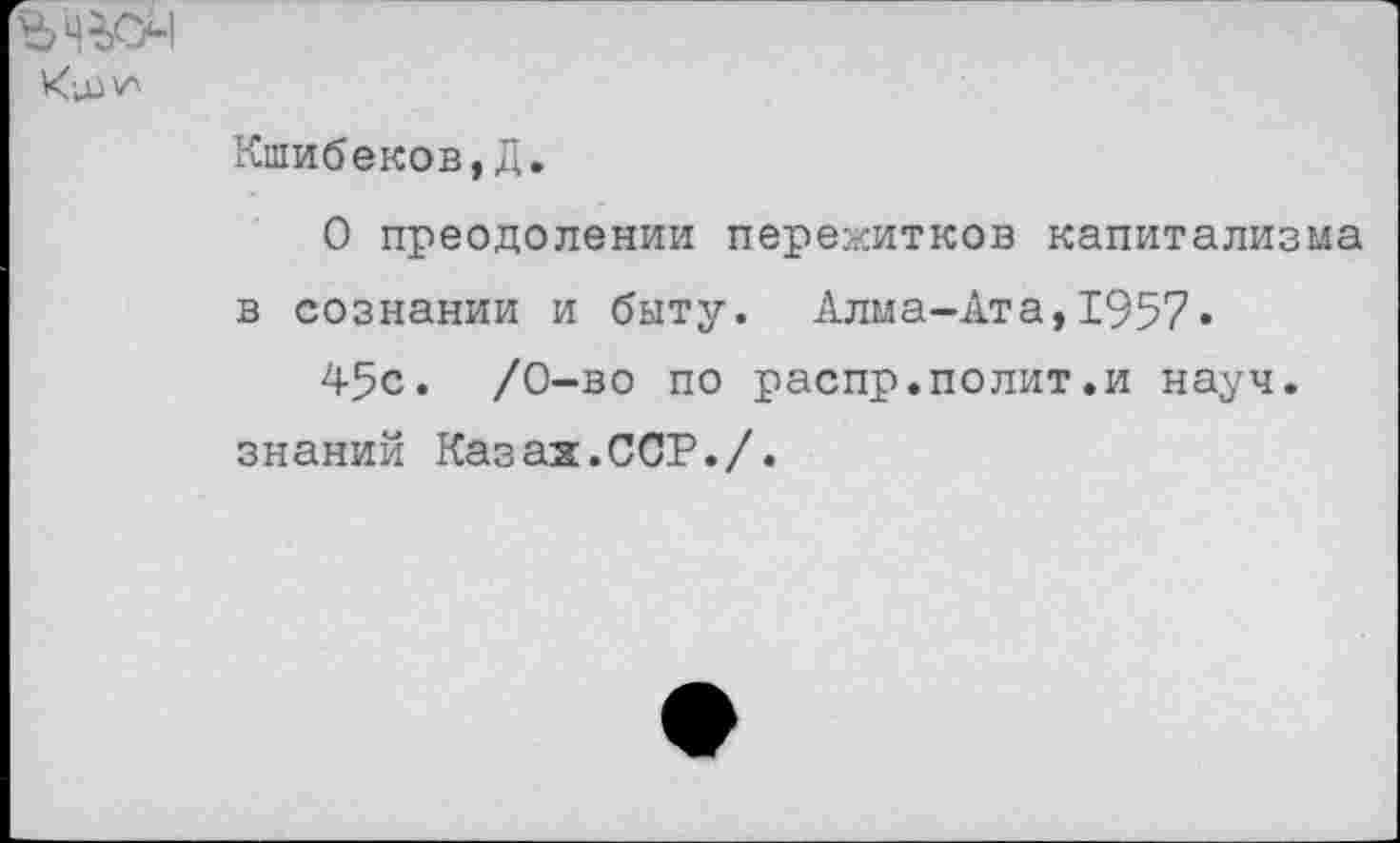 ﻿В 4^1
Кшибеков,Д.
О преодолении пережитков капитализма в сознании и быту. Алма-Ата,1957«
45с. /0-во по распр.полит.и науч, знаний Казаж.ССР./.